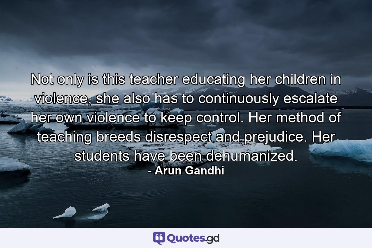 Not only is this teacher educating her children in violence, she also has to continuously escalate her own violence to keep control. Her method of teaching breeds disrespect and prejudice. Her students have been dehumanized. - Quote by Arun Gandhi