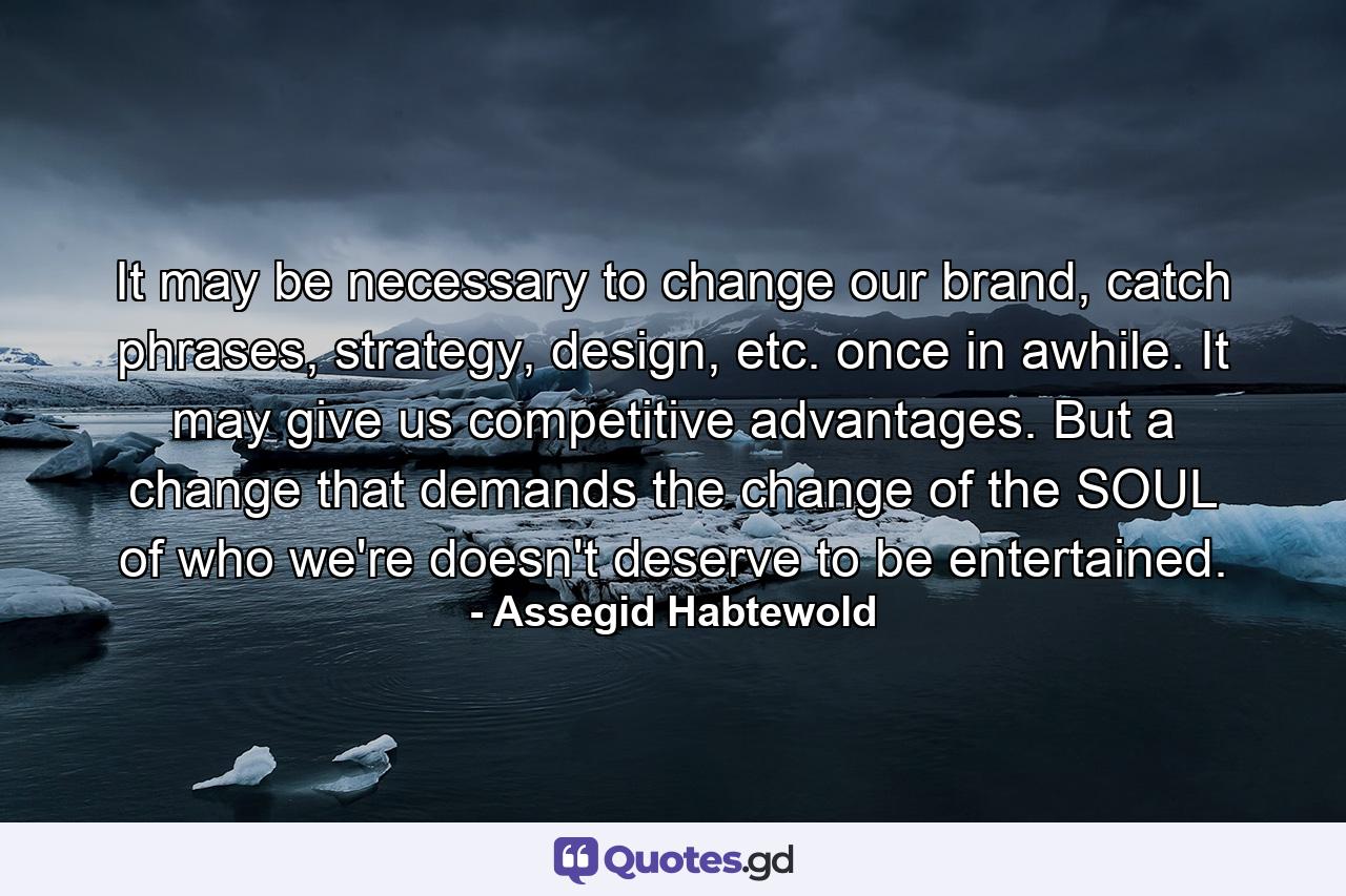 It may be necessary to change our brand, catch phrases, strategy, design, etc. once in awhile. It may give us competitive advantages. But a change that demands the change of the SOUL of who we're doesn't deserve to be entertained. - Quote by Assegid Habtewold