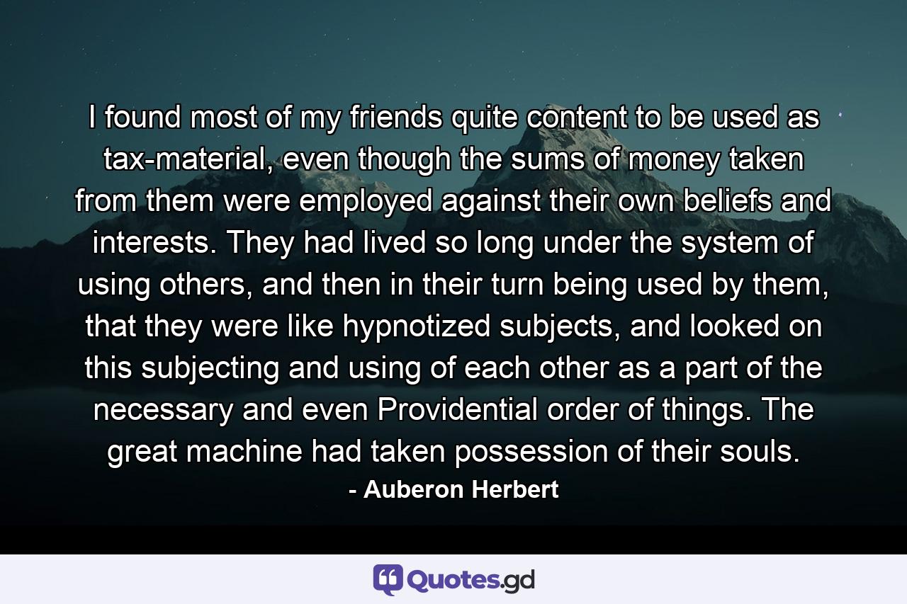 I found most of my friends quite content to be used as tax-material, even though the sums of money taken from them were employed against their own beliefs and interests. They had lived so long under the system of using others, and then in their turn being used by them, that they were like hypnotized subjects, and looked on this subjecting and using of each other as a part of the necessary and even Providential order of things. The great machine had taken possession of their souls. - Quote by Auberon Herbert