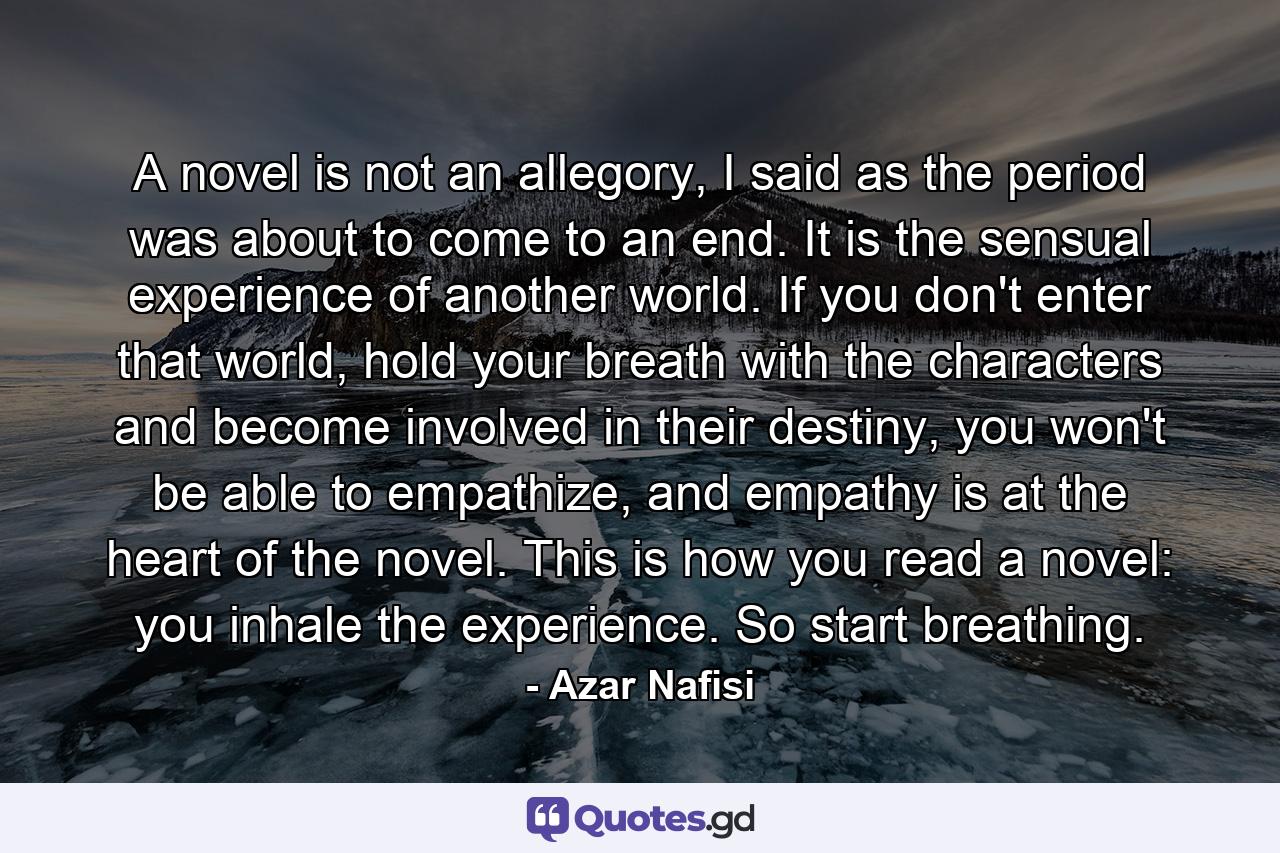 A novel is not an allegory, I said as the period was about to come to an end. It is the sensual experience of another world. If you don't enter that world, hold your breath with the characters and become involved in their destiny, you won't be able to empathize, and empathy is at the heart of the novel. This is how you read a novel: you inhale the experience. So start breathing. - Quote by Azar Nafisi