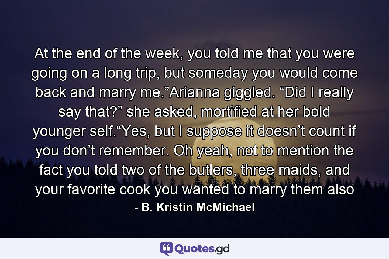 At the end of the week, you told me that you were going on a long trip, but someday you would come back and marry me.”Arianna giggled. “Did I really say that?” she asked, mortified at her bold younger self.“Yes, but I suppose it doesn’t count if you don’t remember. Oh yeah, not to mention the fact you told two of the butlers, three maids, and your favorite cook you wanted to marry them also - Quote by B. Kristin McMichael