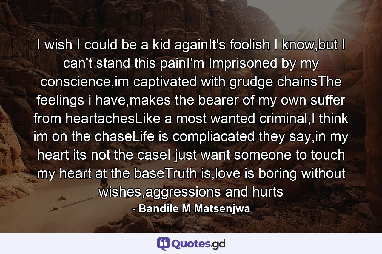 I wish I could be a kid againIt's foolish I know,but I can't stand this painI'm Imprisoned by my conscience,im captivated with grudge chainsThe feelings i have,makes the bearer of my own suffer from heartachesLike a most wanted criminal,I think im on the chaseLife is compliacated they say,in my heart its not the caseI just want someone to touch my heart at the baseTruth is,love is boring without wishes,aggressions and hurts - Quote by Bandile M Matsenjwa