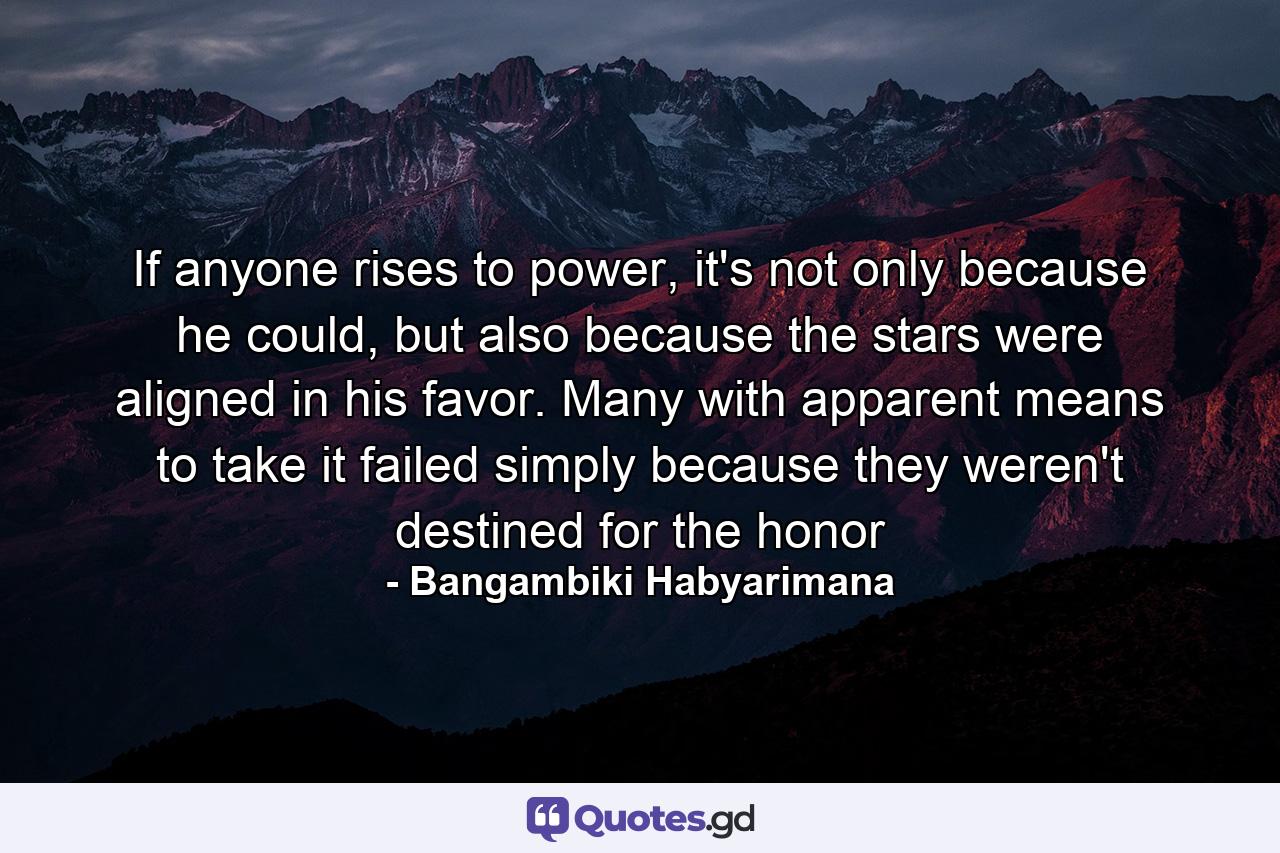 If anyone rises to power, it's not only because he could, but also because the stars were aligned in his favor. Many with apparent means to take it failed simply because they weren't destined for the honor - Quote by Bangambiki Habyarimana