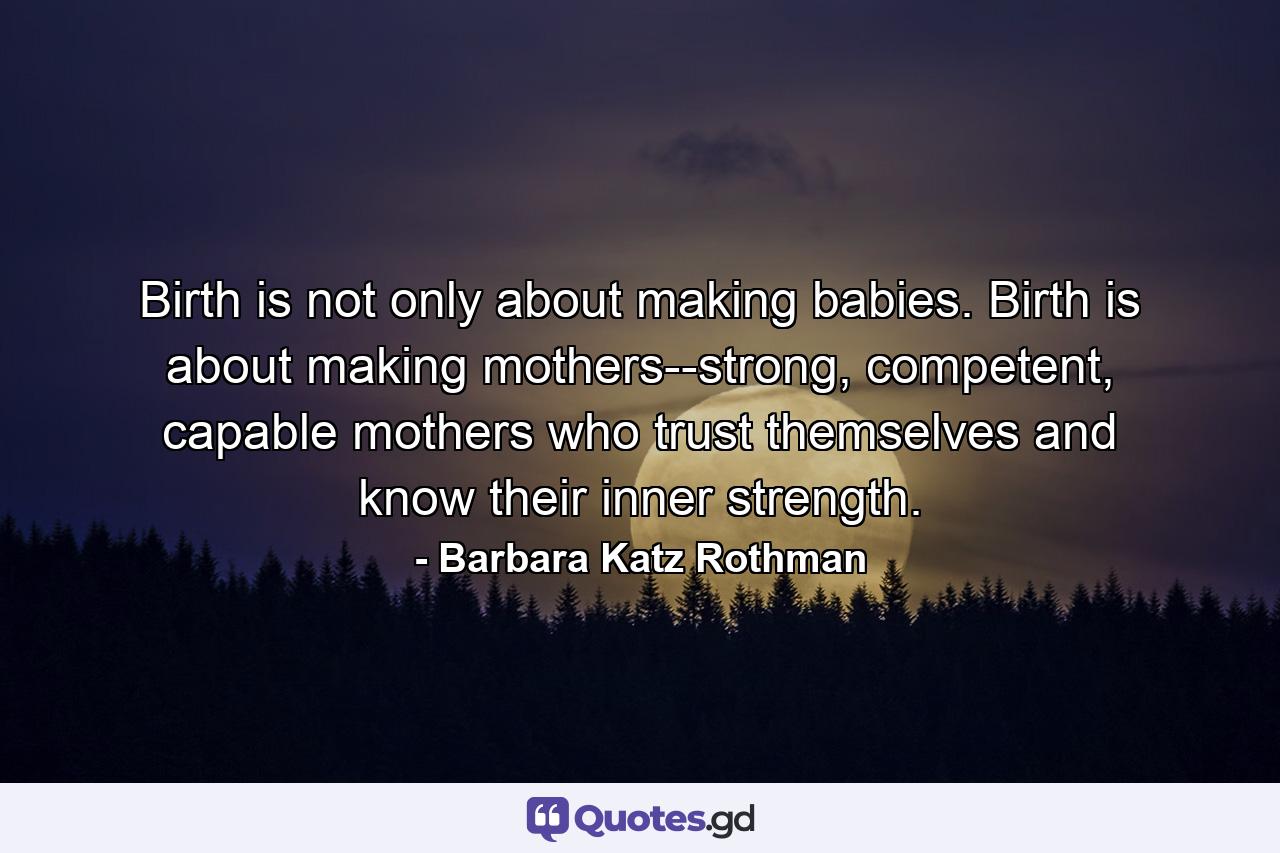 Birth is not only about making babies. Birth is about making mothers--strong, competent, capable mothers who trust themselves and know their inner strength. - Quote by Barbara Katz Rothman