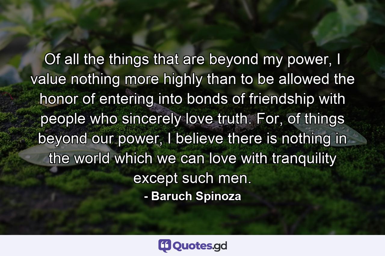 Of all the things that are beyond my power, I value nothing more highly than to be allowed the honor of entering into bonds of friendship with people who sincerely love truth. For, of things beyond our power, I believe there is nothing in the world which we can love with tranquility except such men. - Quote by Baruch Spinoza