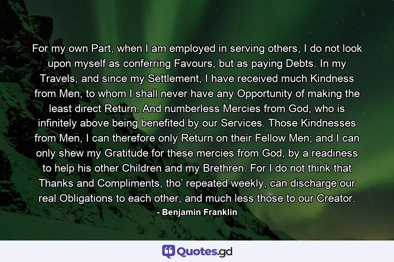 For my own Part, when I am employed in serving others, I do not look upon myself as conferring Favours, but as paying Debts. In my Travels, and since my Settlement, I have received much Kindness from Men, to whom I shall never have any Opportunity of making the least direct Return. And numberless Mercies from God, who is infinitely above being benefited by our Services. Those Kindnesses from Men, I can therefore only Return on their Fellow Men; and I can only shew my Gratitude for these mercies from God, by a readiness to help his other Children and my Brethren. For I do not think that Thanks and Compliments, tho’ repeated weekly, can discharge our real Obligations to each other, and much less those to our Creator. - Quote by Benjamin Franklin