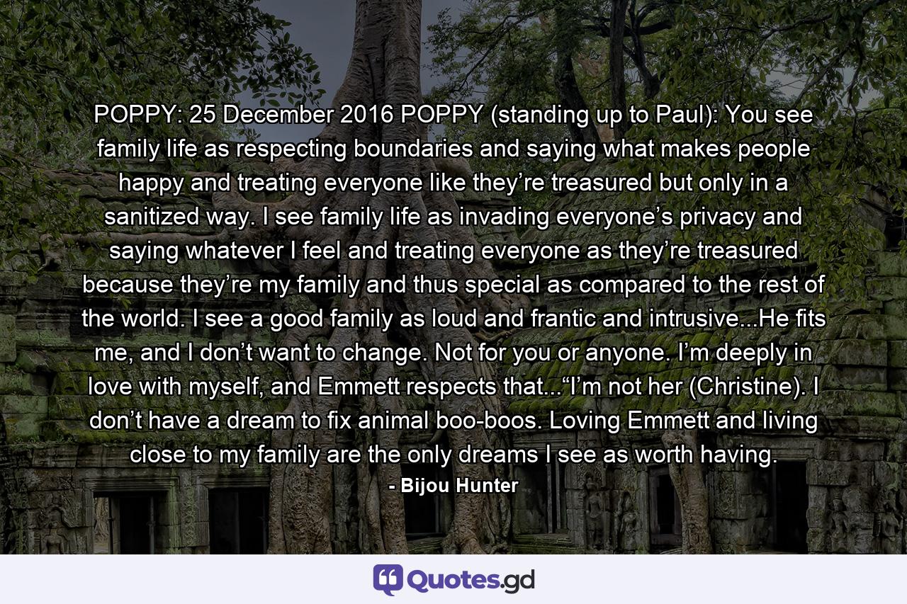 POPPY: 25 December 2016 POPPY (standing up to Paul): You see family life as respecting boundaries and saying what makes people happy and treating everyone like they’re treasured but only in a sanitized way. I see family life as invading everyone’s privacy and saying whatever I feel and treating everyone as they’re treasured because they’re my family and thus special as compared to the rest of the world. I see a good family as loud and frantic and intrusive...He fits me, and I don’t want to change. Not for you or anyone. I’m deeply in love with myself, and Emmett respects that...“I’m not her (Christine). I don’t have a dream to fix animal boo-boos. Loving Emmett and living close to my family are the only dreams I see as worth having. - Quote by Bijou Hunter