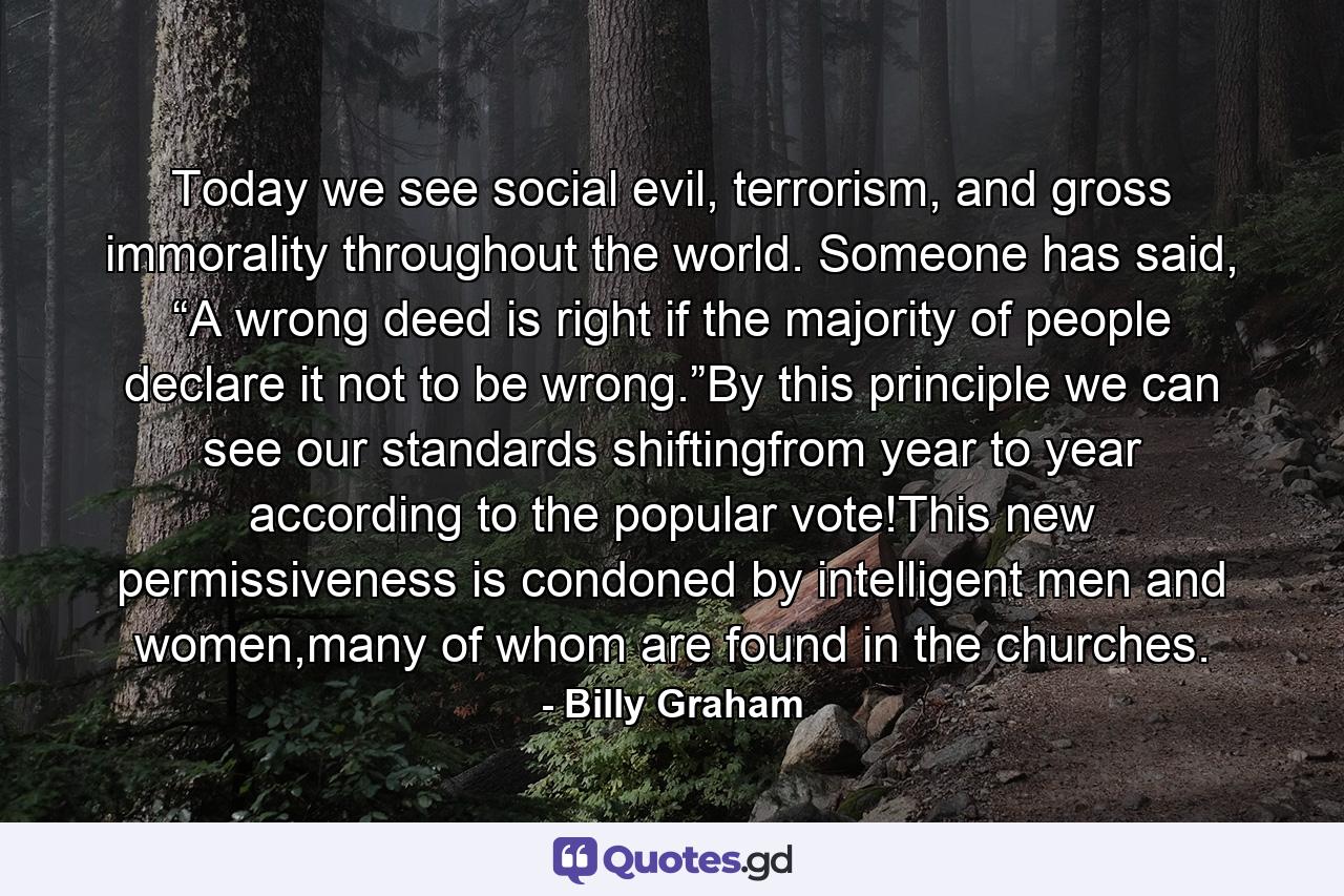 Today we see social evil, terrorism, and gross immorality throughout the world. Someone has said, “A wrong deed is right if the majority of people declare it not to be wrong.”By this principle we can see our standards shiftingfrom year to year according to the popular vote!This new permissiveness is condoned by intelligent men and women,many of whom are found in the churches. - Quote by Billy Graham