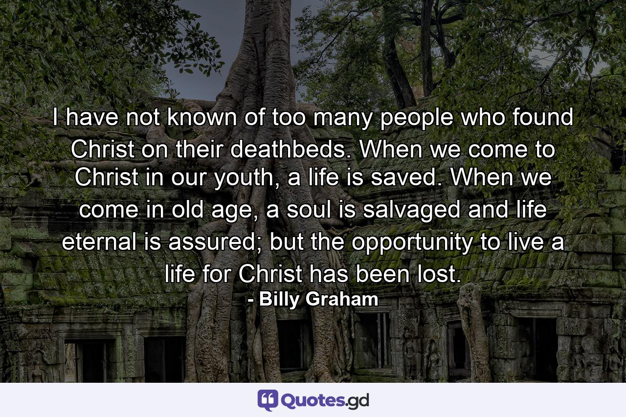 I have not known of too many people who found Christ on their deathbeds. When we come to Christ in our youth, a life is saved. When we come in old age, a soul is salvaged and life eternal is assured; but the opportunity to live a life for Christ has been lost. - Quote by Billy Graham