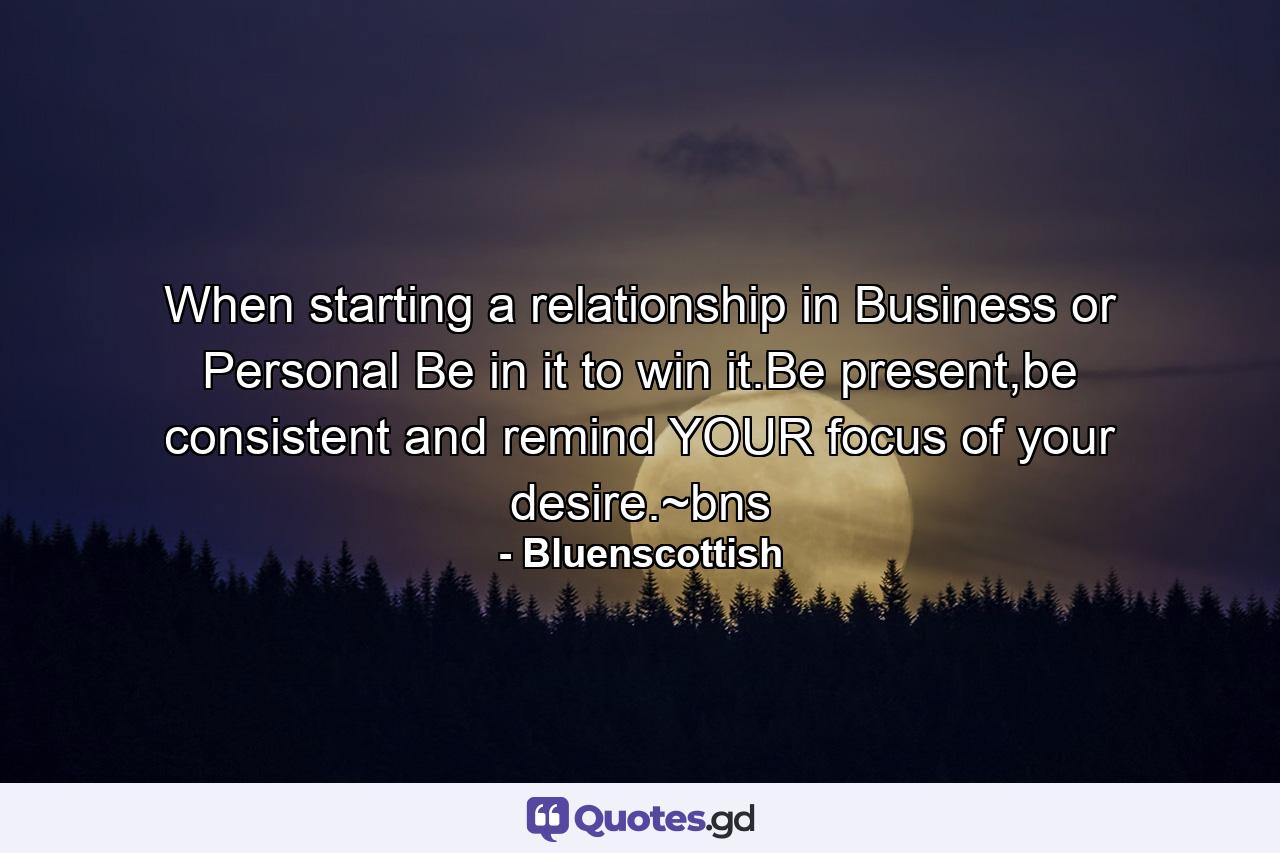 When starting a relationship in Business or Personal Be in it to win it.Be present,be consistent and remind YOUR focus of your desire.~bns - Quote by Bluenscottish