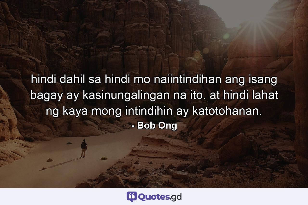 hindi dahil sa hindi mo naiintindihan ang isang bagay ay kasinungalingan na ito. at hindi lahat ng kaya mong intindihin ay katotohanan. - Quote by Bob Ong