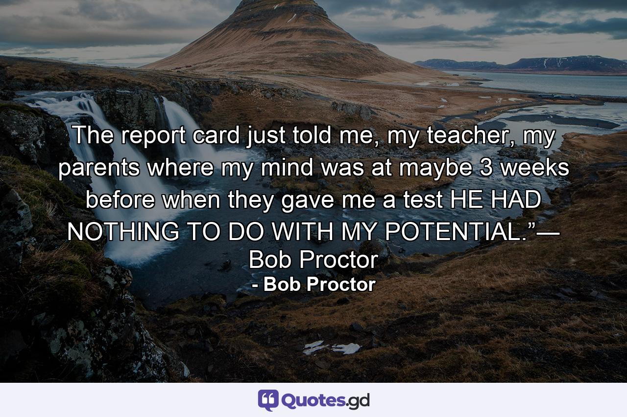 The report card just told me, my teacher, my parents where my mind was at maybe 3 weeks before when they gave me a test HE HAD NOTHING TO DO WITH MY POTENTIAL.”― Bob Proctor - Quote by Bob Proctor