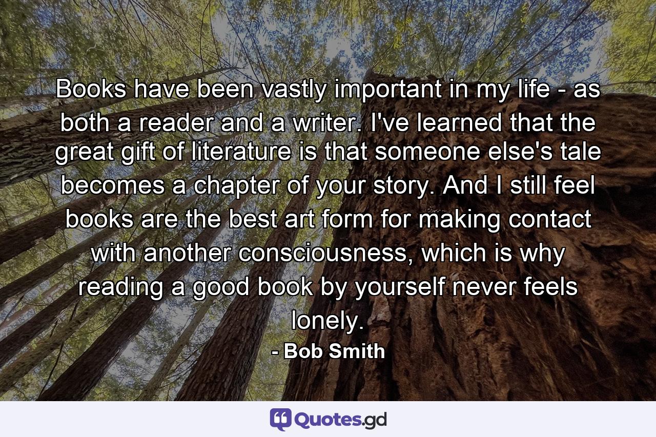 Books have been vastly important in my life - as both a reader and a writer. I've learned that the great gift of literature is that someone else's tale becomes a chapter of your story. And I still feel books are the best art form for making contact with another consciousness, which is why reading a good book by yourself never feels lonely. - Quote by Bob Smith