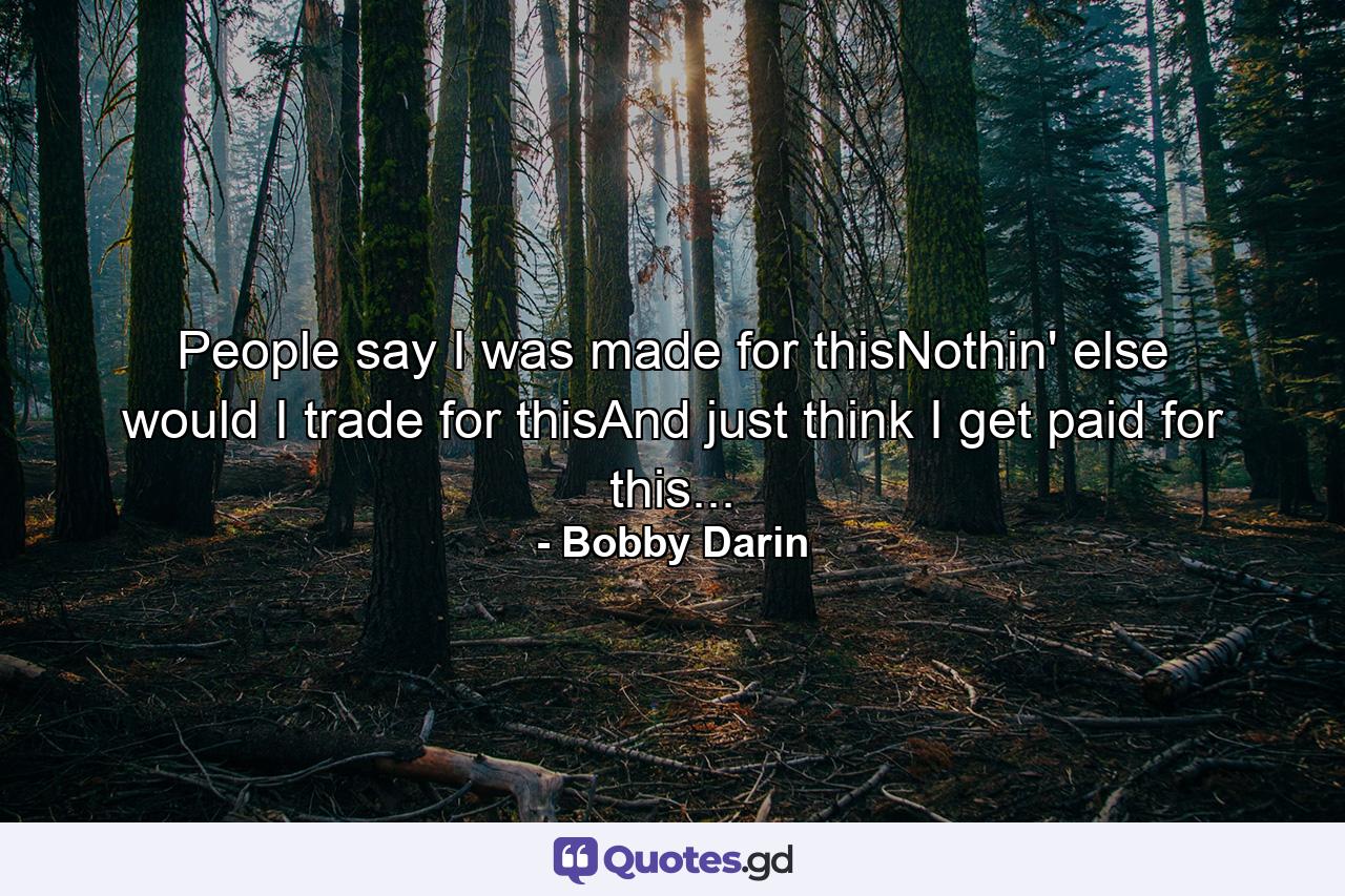 People say I was made for thisNothin' else would I trade for thisAnd just think I get paid for this... - Quote by Bobby Darin