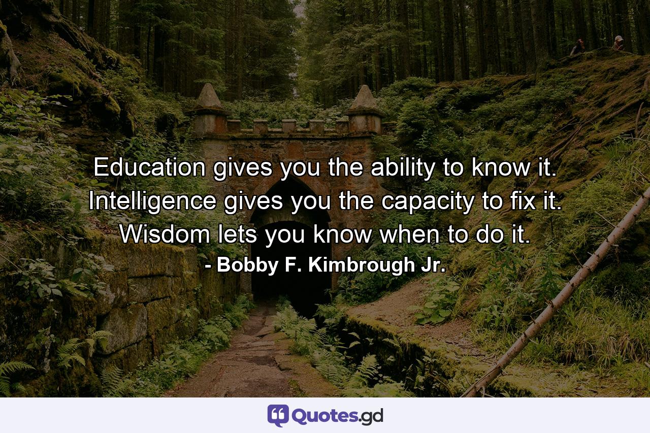 Education gives you the ability to know it. Intelligence gives you the capacity to fix it. Wisdom lets you know when to do it. - Quote by Bobby F. Kimbrough Jr.