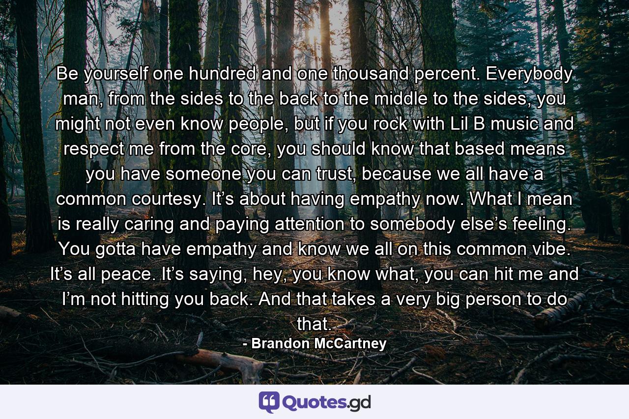 Be yourself one hundred and one thousand percent. Everybody man, from the sides to the back to the middle to the sides, you might not even know people, but if you rock with Lil B music and respect me from the core, you should know that based means you have someone you can trust, because we all have a common courtesy. It’s about having empathy now. What I mean is really caring and paying attention to somebody else’s feeling. You gotta have empathy and know we all on this common vibe. It’s all peace. It’s saying, hey, you know what, you can hit me and I’m not hitting you back. And that takes a very big person to do that. - Quote by Brandon McCartney