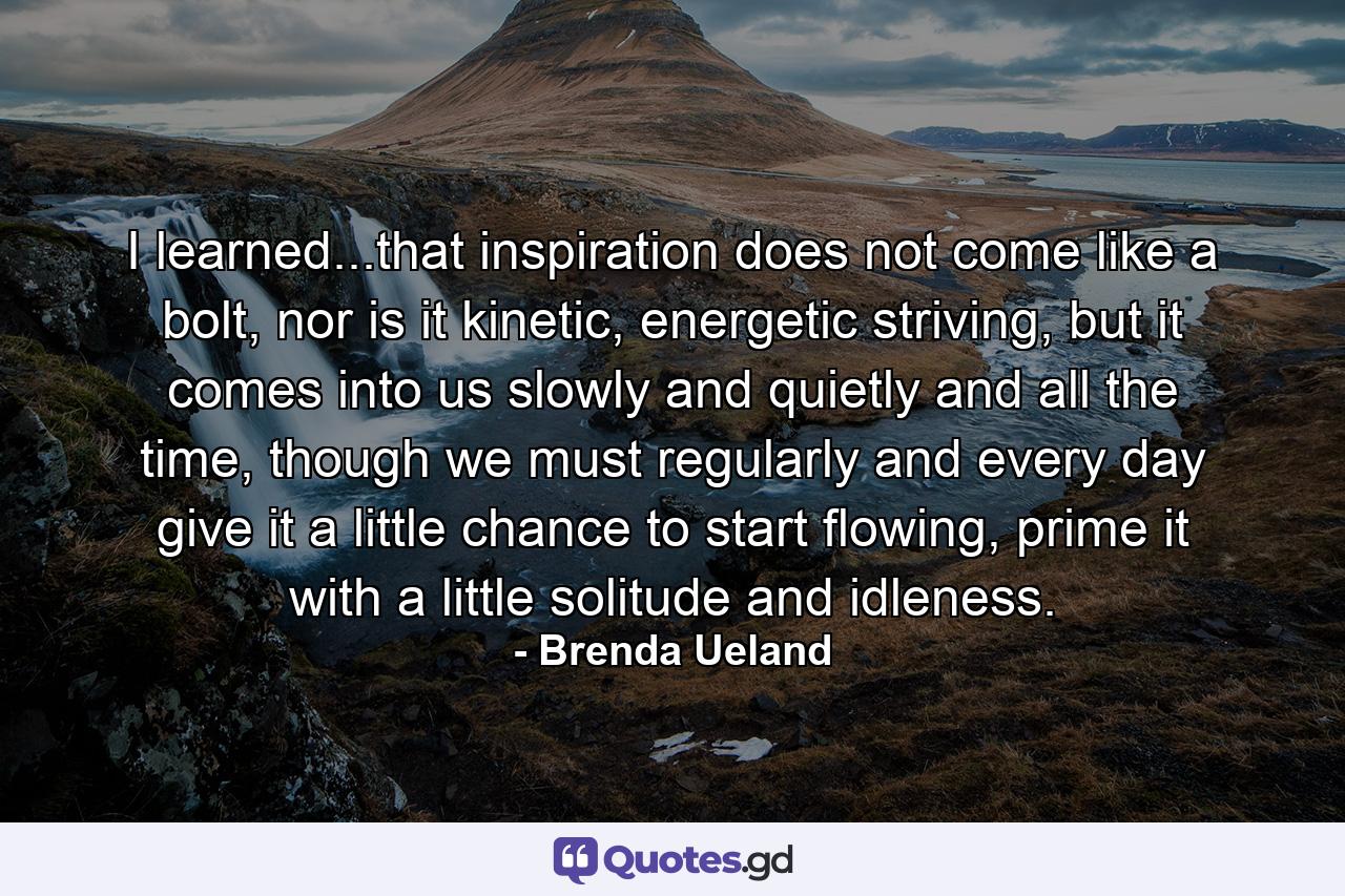 I learned...that inspiration does not come like a bolt, nor is it kinetic, energetic striving, but it comes into us slowly and quietly and all the time, though we must regularly and every day give it a little chance to start flowing, prime it with a little solitude and idleness. - Quote by Brenda Ueland