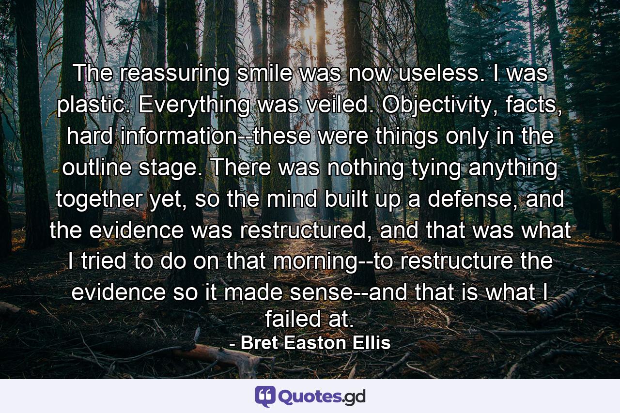 The reassuring smile was now useless. I was plastic. Everything was veiled. Objectivity, facts, hard information--these were things only in the outline stage. There was nothing tying anything together yet, so the mind built up a defense, and the evidence was restructured, and that was what I tried to do on that morning--to restructure the evidence so it made sense--and that is what I failed at. - Quote by Bret Easton Ellis