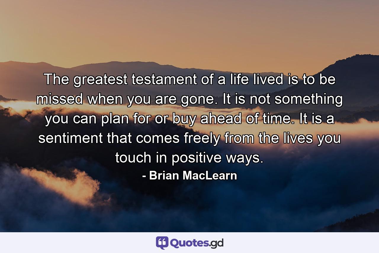 The greatest testament of a life lived is to be missed when you are gone. It is not something you can plan for or buy ahead of time. It is a sentiment that comes freely from the lives you touch in positive ways. - Quote by Brian MacLearn