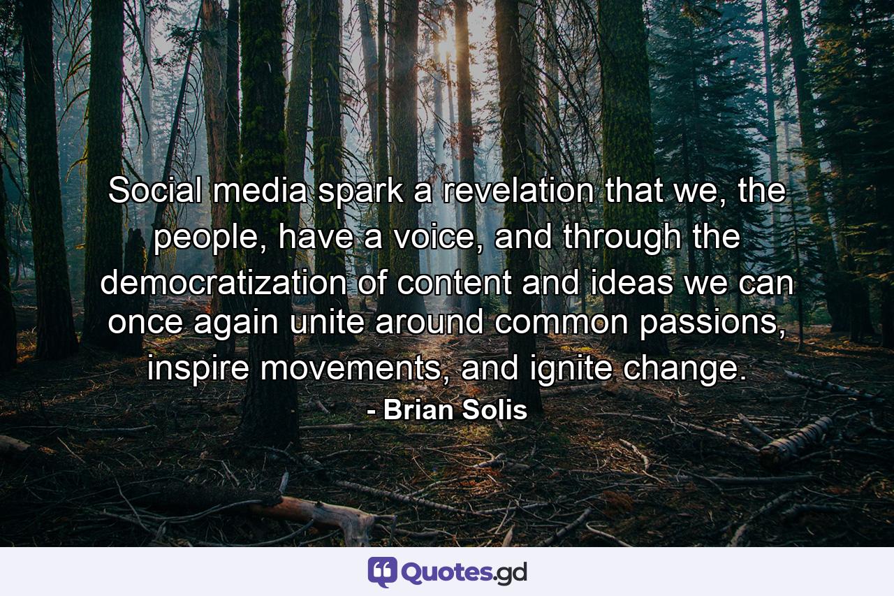 Social media spark a revelation that we, the people, have a voice, and through the democratization of content and ideas we can once again unite around common passions, inspire movements, and ignite change. - Quote by Brian Solis