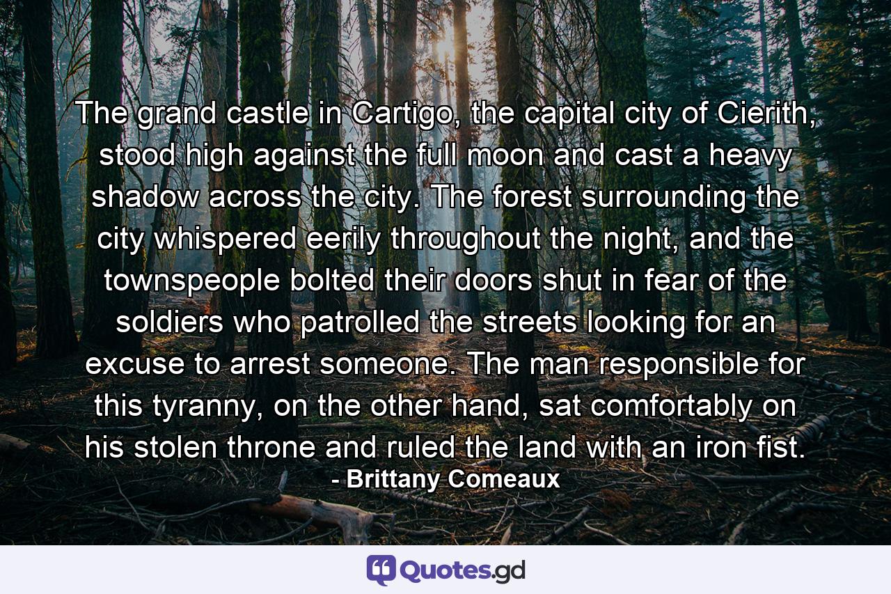 The grand castle in Cartigo, the capital city of Cierith, stood high against the full moon and cast a heavy shadow across the city. The forest surrounding the city whispered eerily throughout the night, and the townspeople bolted their doors shut in fear of the soldiers who patrolled the streets looking for an excuse to arrest someone. The man responsible for this tyranny, on the other hand, sat comfortably on his stolen throne and ruled the land with an iron fist. - Quote by Brittany Comeaux