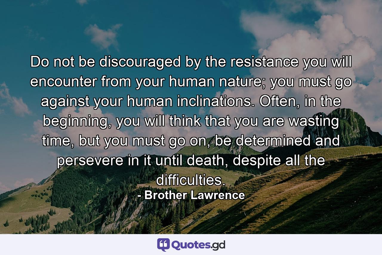 Do not be discouraged by the resistance you will encounter from your human nature; you must go against your human inclinations. Often, in the beginning, you will think that you are wasting time, but you must go on, be determined and persevere in it until death, despite all the difficulties. - Quote by Brother Lawrence