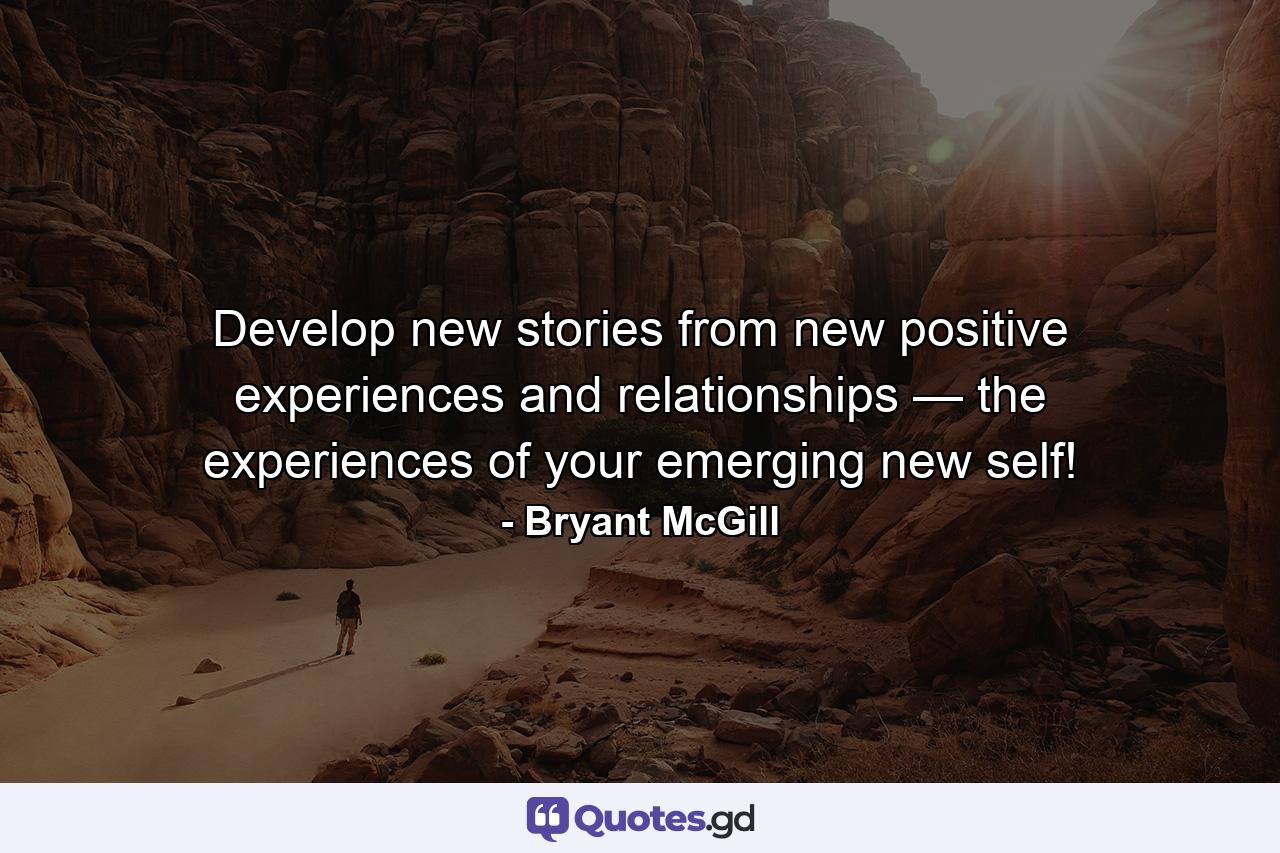 Develop new stories from new positive experiences and relationships — the experiences of your emerging new self! - Quote by Bryant McGill