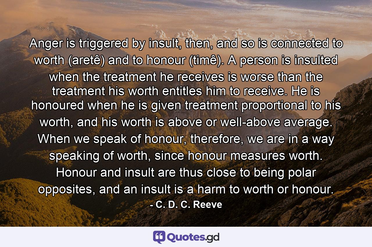 Anger is triggered by insult, then, and so is connected to worth (aretê) and to honour (timê). A person is insulted when the treatment he receives is worse than the treatment his worth entitles him to receive. He is honoured when he is given treatment proportional to his worth, and his worth is above or well-above average. When we speak of honour, therefore, we are in a way speaking of worth, since honour measures worth. Honour and insult are thus close to being polar opposites, and an insult is a harm to worth or honour. - Quote by C. D. C. Reeve