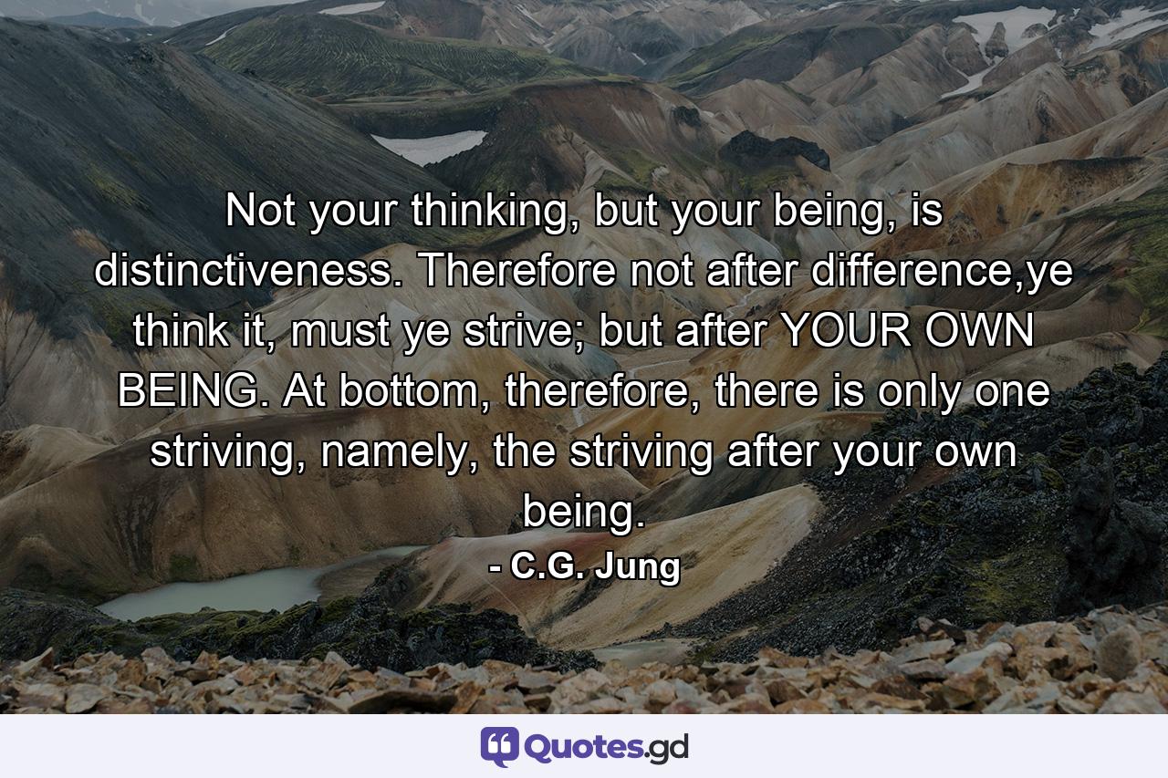 Not your thinking, but your being, is distinctiveness. Therefore not after difference,ye think it, must ye strive; but after YOUR OWN BEING. At bottom, therefore, there is only one striving, namely, the striving after your own being. - Quote by C.G. Jung