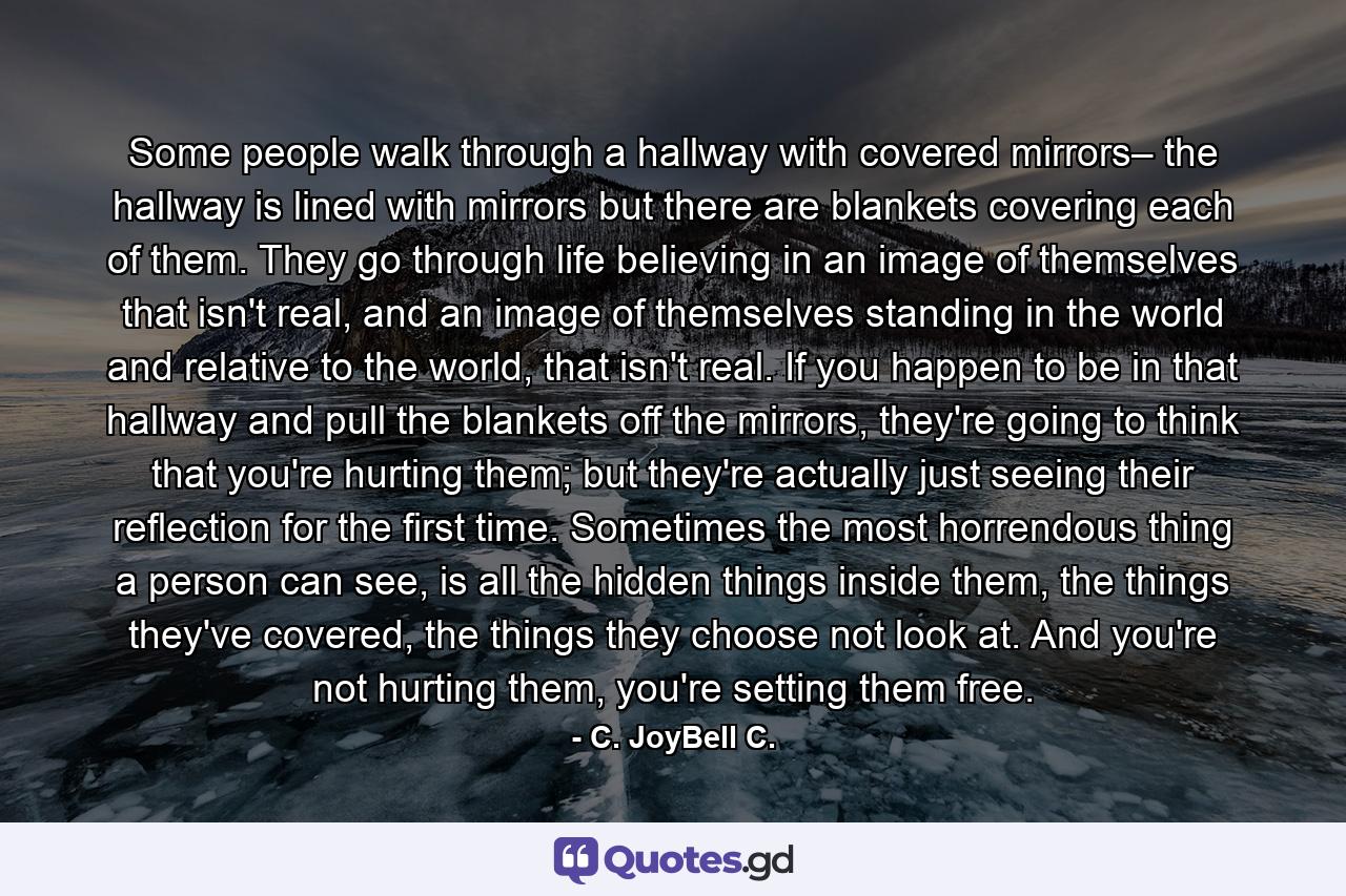 Some people walk through a hallway with covered mirrors– the hallway is lined with mirrors but there are blankets covering each of them. They go through life believing in an image of themselves that isn't real, and an image of themselves standing in the world and relative to the world, that isn't real. If you happen to be in that hallway and pull the blankets off the mirrors, they're going to think that you're hurting them; but they're actually just seeing their reflection for the first time. Sometimes the most horrendous thing a person can see, is all the hidden things inside them, the things they've covered, the things they choose not look at. And you're not hurting them, you're setting them free. - Quote by C. JoyBell C.