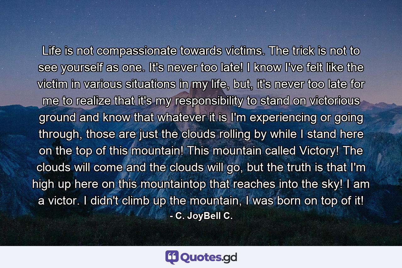 Life is not compassionate towards victims. The trick is not to see yourself as one. It's never too late! I know I've felt like the victim in various situations in my life, but, it's never too late for me to realize that it's my responsibility to stand on victorious ground and know that whatever it is I'm experiencing or going through, those are just the clouds rolling by while I stand here on the top of this mountain! This mountain called Victory! The clouds will come and the clouds will go, but the truth is that I'm high up here on this mountaintop that reaches into the sky! I am a victor. I didn't climb up the mountain, I was born on top of it! - Quote by C. JoyBell C.