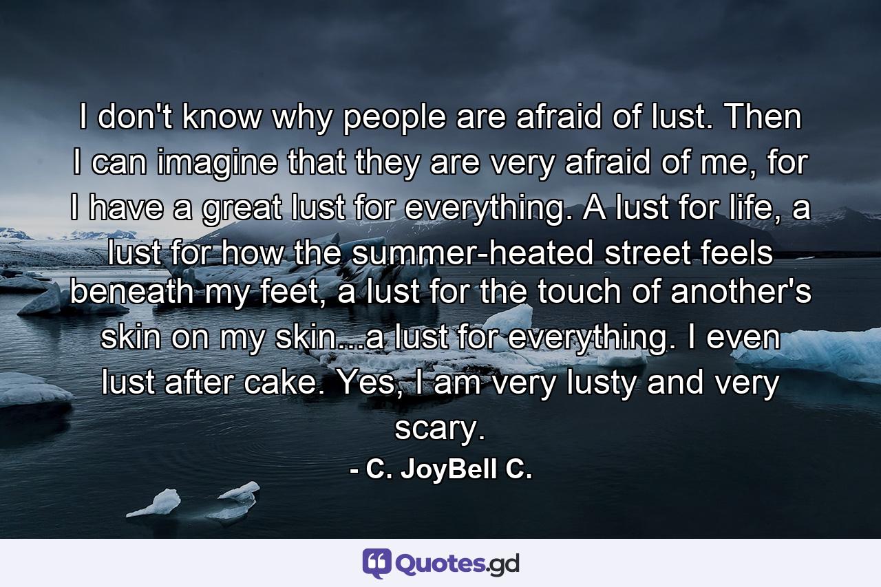 I don't know why people are afraid of lust. Then I can imagine that they are very afraid of me, for I have a great lust for everything. A lust for life, a lust for how the summer-heated street feels beneath my feet, a lust for the touch of another's skin on my skin...a lust for everything. I even lust after cake. Yes, I am very lusty and very scary. - Quote by C. JoyBell C.