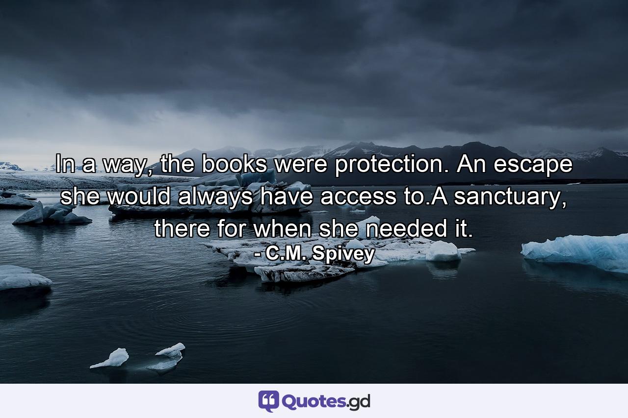 In a way, the books were protection. An escape she would always have access to.A sanctuary, there for when she needed it. - Quote by C.M. Spivey