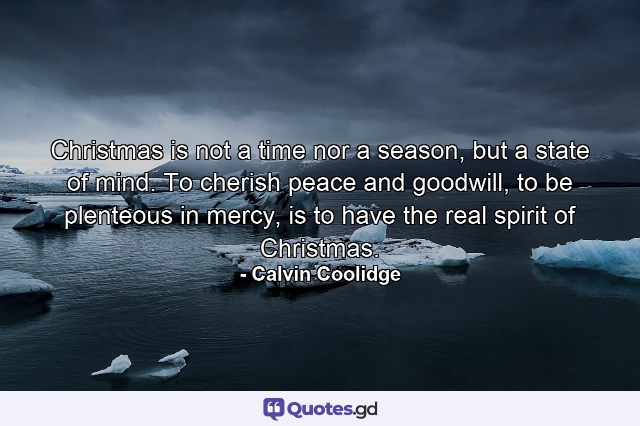 Christmas is not a time nor a season, but a state of mind. To cherish peace and goodwill, to be plenteous in mercy, is to have the real spirit of Christmas. - Quote by Calvin Coolidge