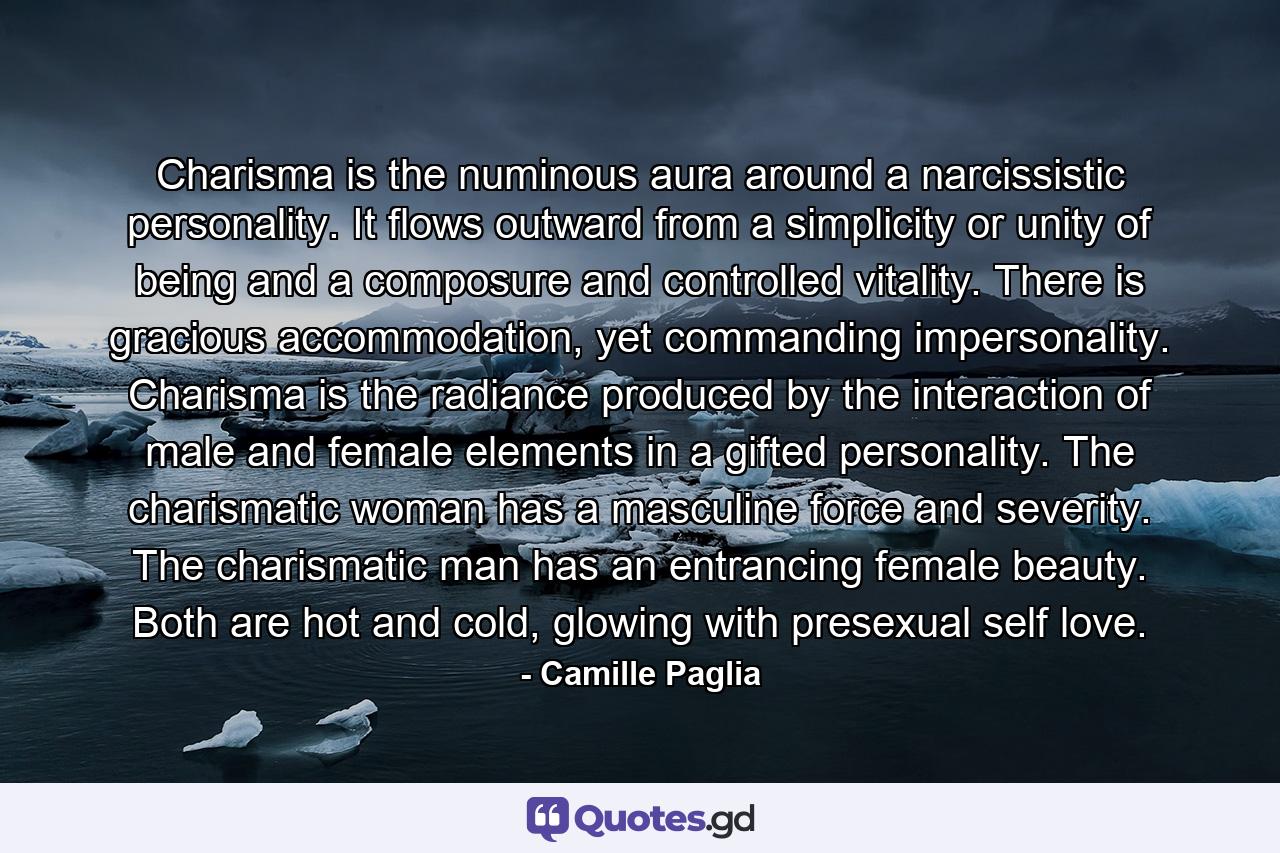 Charisma is the numinous aura around a narcissistic personality. It flows outward from a simplicity or unity of being and a composure and controlled vitality. There is gracious accommodation, yet commanding impersonality. Charisma is the radiance produced by the interaction of male and female elements in a gifted personality. The charismatic woman has a masculine force and severity. The charismatic man has an entrancing female beauty. Both are hot and cold, glowing with presexual self love. - Quote by Camille Paglia