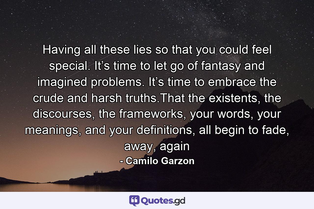 Having all these lies so that you could feel special. It’s time to let go of fantasy and imagined problems. It’s time to embrace the crude and harsh truths.That the existents, the discourses, the frameworks, your words, your meanings, and your definitions, all begin to fade, away, again - Quote by Camilo Garzon