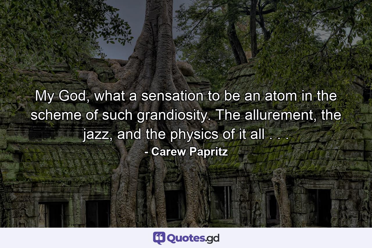 My God, what a sensation to be an atom in the scheme of such grandiosity. The allurement, the jazz, and the physics of it all . . . - Quote by Carew Papritz