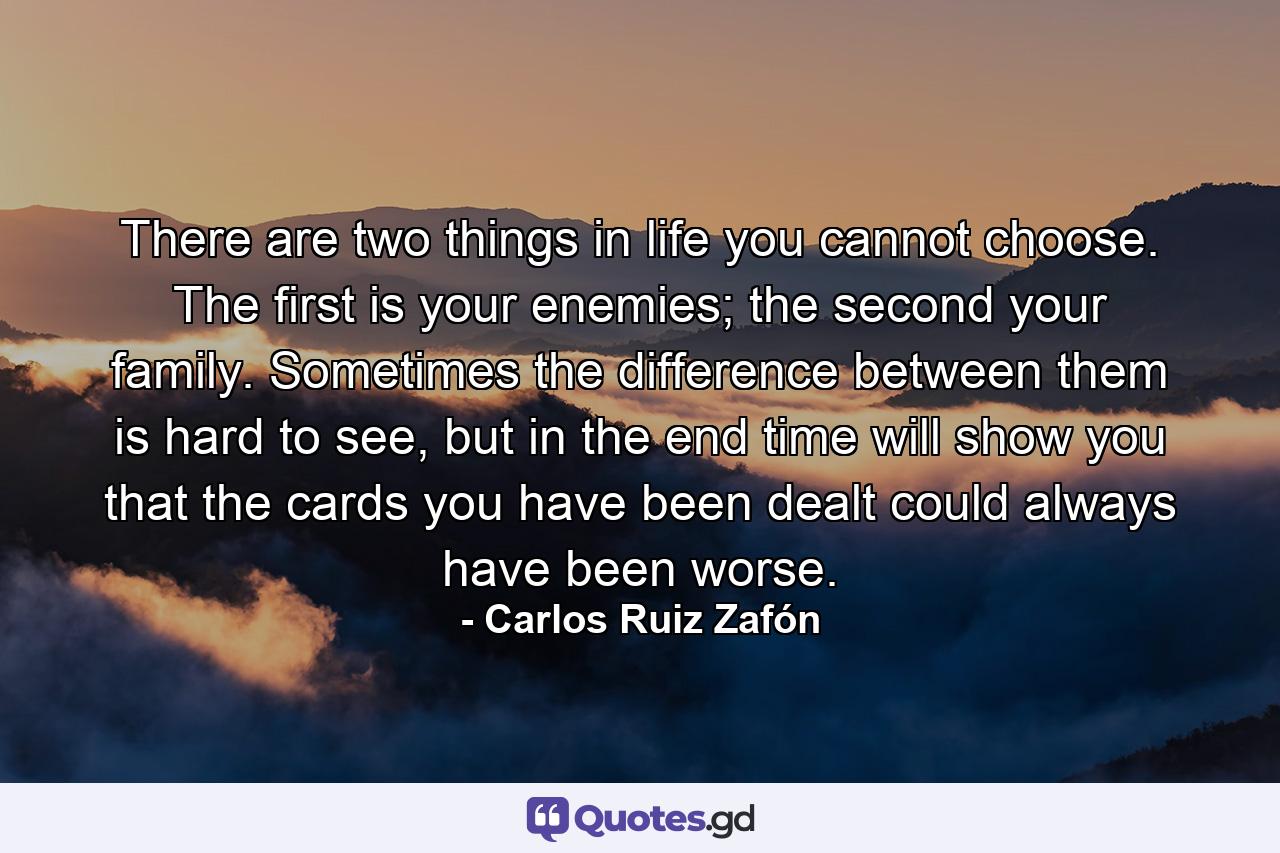 There are two things in life you cannot choose. The first is your enemies; the second your family. Sometimes the difference between them is hard to see, but in the end time will show you that the cards you have been dealt could always have been worse. - Quote by Carlos Ruiz Zafón