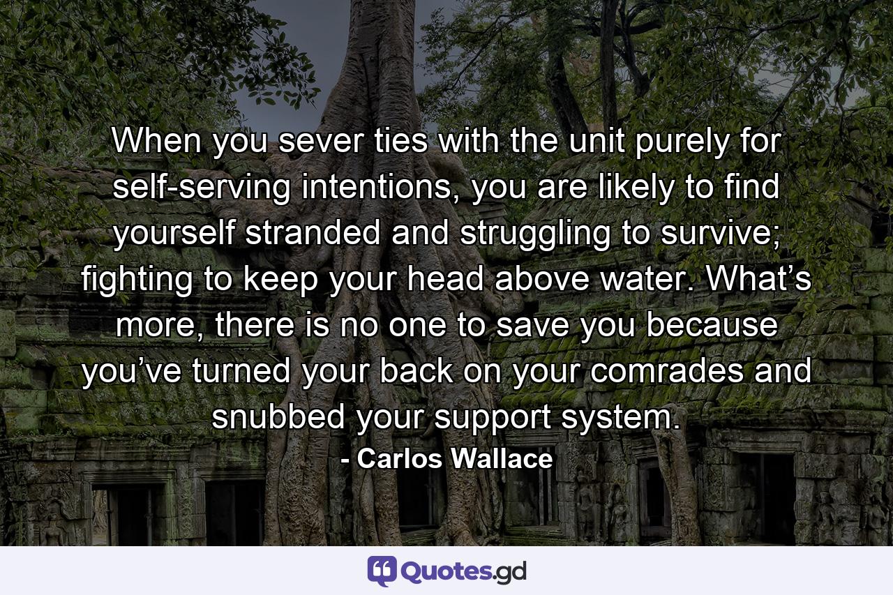 When you sever ties with the unit purely for self-serving intentions, you are likely to find yourself stranded and struggling to survive; fighting to keep your head above water. What’s more, there is no one to save you because you’ve turned your back on your comrades and snubbed your support system. - Quote by Carlos Wallace