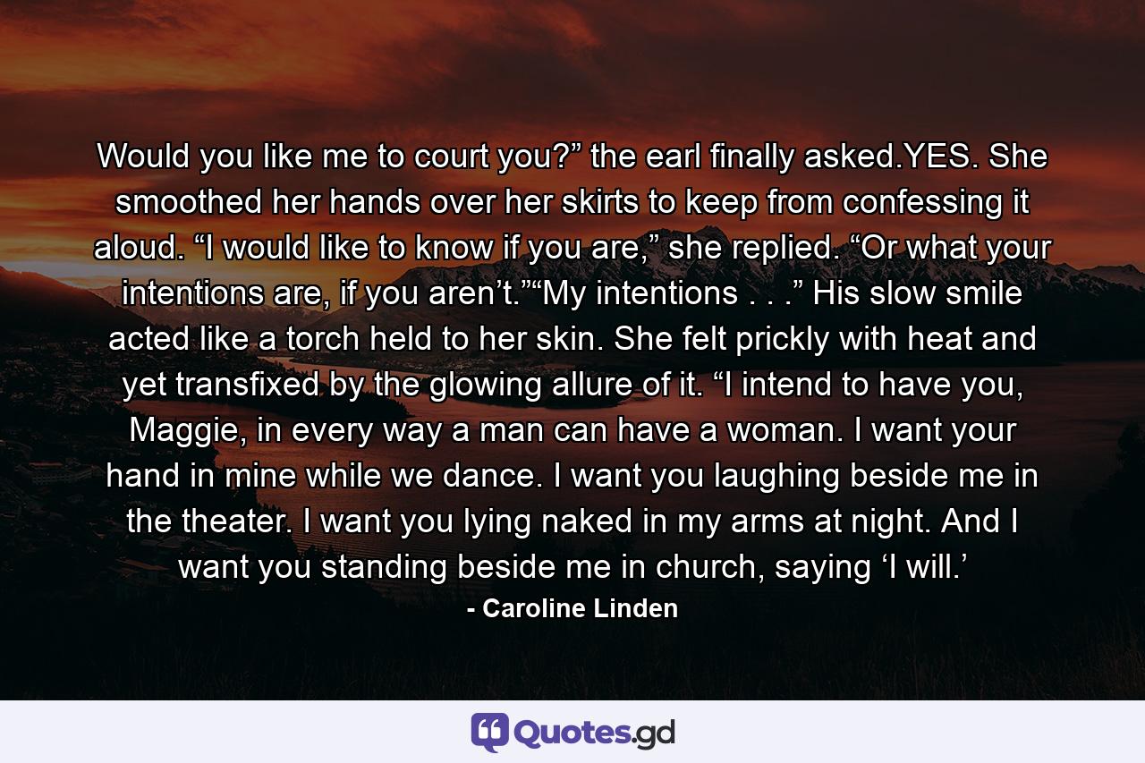 Would you like me to court you?” the earl finally asked.YES. She smoothed her hands over her skirts to keep from confessing it aloud. “I would like to know if you are,” she replied. “Or what your intentions are, if you aren’t.”“My intentions . . .” His slow smile acted like a torch held to her skin. She felt prickly with heat and yet transfixed by the glowing allure of it. “I intend to have you, Maggie, in every way a man can have a woman. I want your hand in mine while we dance. I want you laughing beside me in the theater. I want you lying naked in my arms at night. And I want you standing beside me in church, saying ‘I will.’ - Quote by Caroline Linden