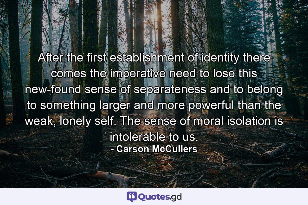 After the first establishment of identity there comes the imperative need to lose this new-found sense of separateness and to belong to something larger and more powerful than the weak, lonely self. The sense of moral isolation is intolerable to us. - Quote by Carson McCullers