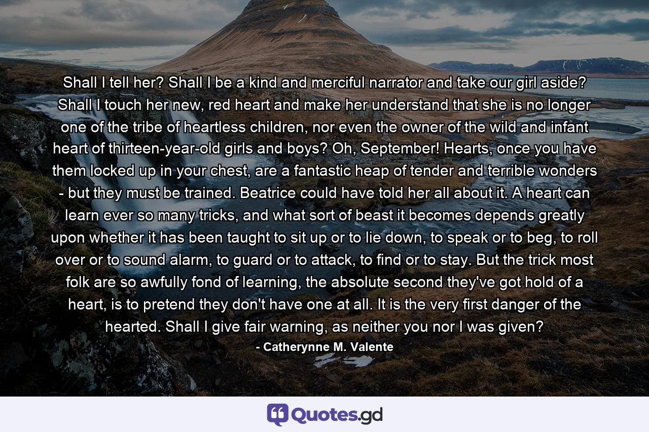 Shall I tell her? Shall I be a kind and merciful narrator and take our girl aside? Shall I touch her new, red heart and make her understand that she is no longer one of the tribe of heartless children, nor even the owner of the wild and infant heart of thirteen-year-old girls and boys? Oh, September! Hearts, once you have them locked up in your chest, are a fantastic heap of tender and terrible wonders - but they must be trained. Beatrice could have told her all about it. A heart can learn ever so many tricks, and what sort of beast it becomes depends greatly upon whether it has been taught to sit up or to lie down, to speak or to beg, to roll over or to sound alarm, to guard or to attack, to find or to stay. But the trick most folk are so awfully fond of learning, the absolute second they've got hold of a heart, is to pretend they don't have one at all. It is the very first danger of the hearted. Shall I give fair warning, as neither you nor I was given? - Quote by Catherynne M. Valente