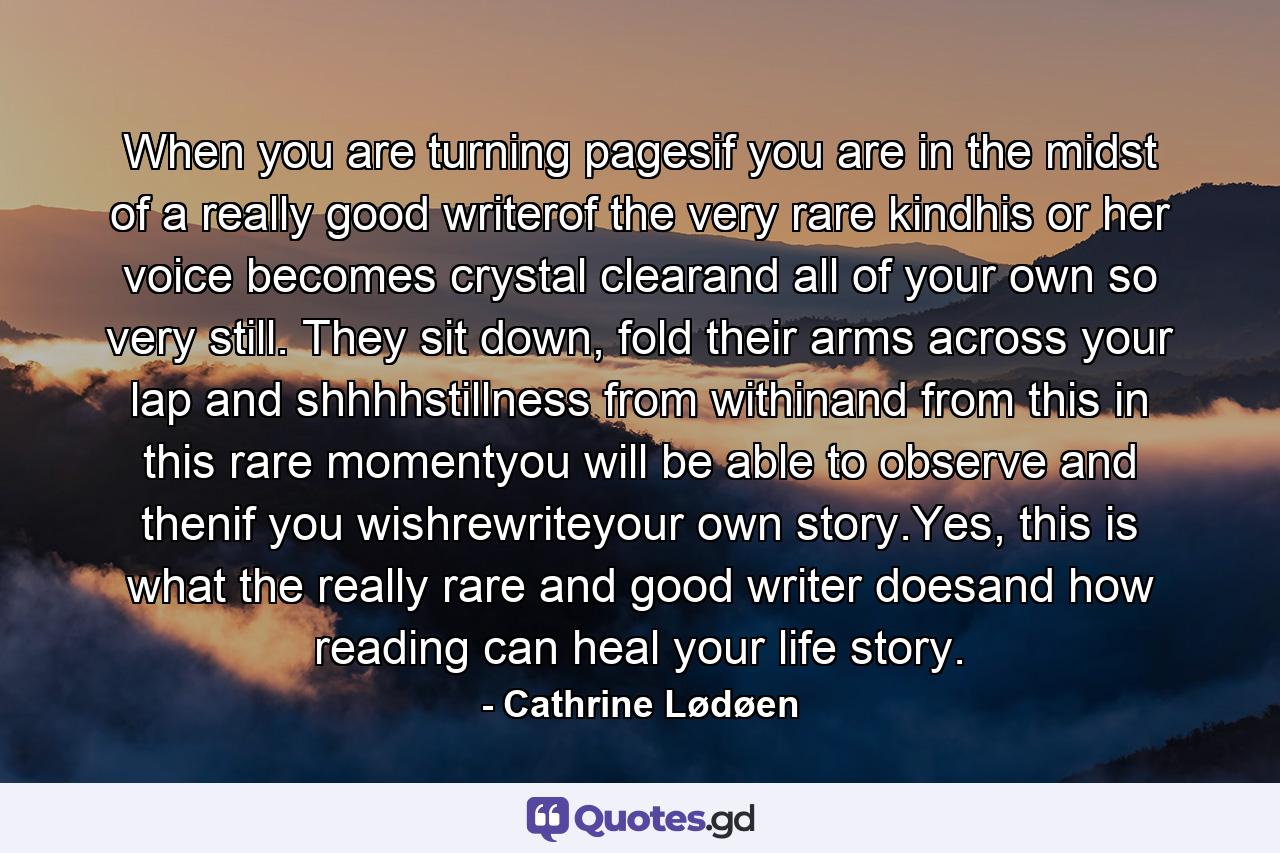 When you are turning pagesif you are in the midst of a really good writerof the very rare kindhis or her voice becomes crystal clearand all of your own so very still. They sit down, fold their arms across your lap and shhhhstillness from withinand from this in this rare momentyou will be able to observe and thenif you wishrewriteyour own story.Yes, this is what the really rare and good writer doesand how reading can heal your life story. - Quote by Cathrine Lødøen