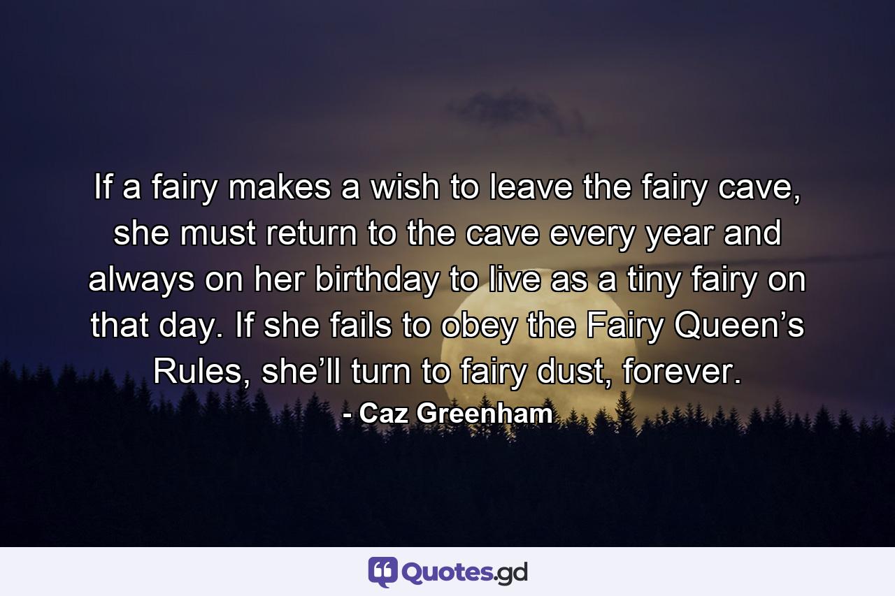 If a fairy makes a wish to leave the fairy cave, she must return to the cave every year and always on her birthday to live as a tiny fairy on that day. If she fails to obey the Fairy Queen’s Rules, she’ll turn to fairy dust, forever. - Quote by Caz Greenham