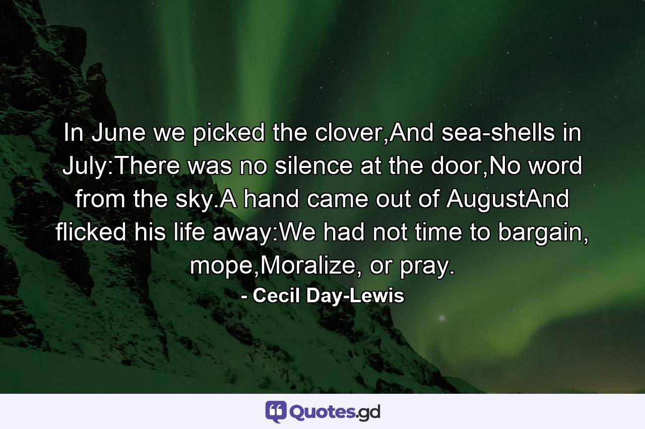 In June we picked the clover,And sea-shells in July:There was no silence at the door,No word from the sky.A hand came out of AugustAnd flicked his life away:We had not time to bargain, mope,Moralize, or pray. - Quote by Cecil Day-Lewis