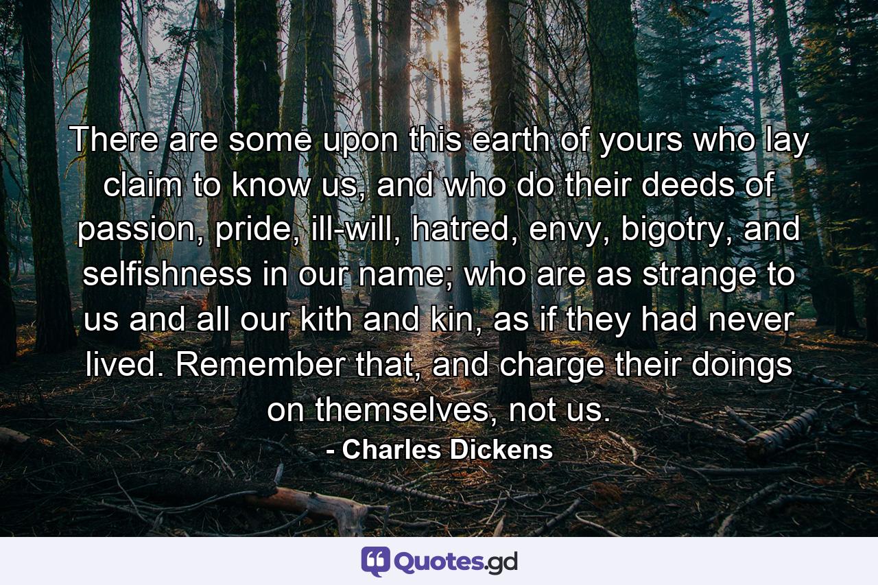 There are some upon this earth of yours who lay claim to know us, and who do their deeds of passion, pride, ill-will, hatred, envy, bigotry, and selfishness in our name; who are as strange to us and all our kith and kin, as if they had never lived. Remember that, and charge their doings on themselves, not us. - Quote by Charles Dickens