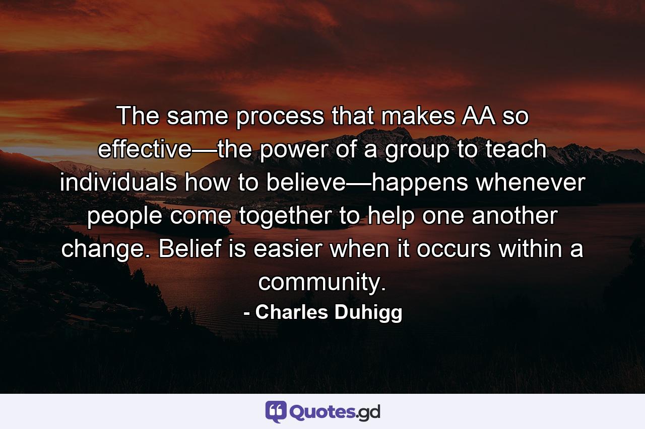 The same process that makes AA so effective—the power of a group to teach individuals how to believe—happens whenever people come together to help one another change. Belief is easier when it occurs within a community. - Quote by Charles Duhigg