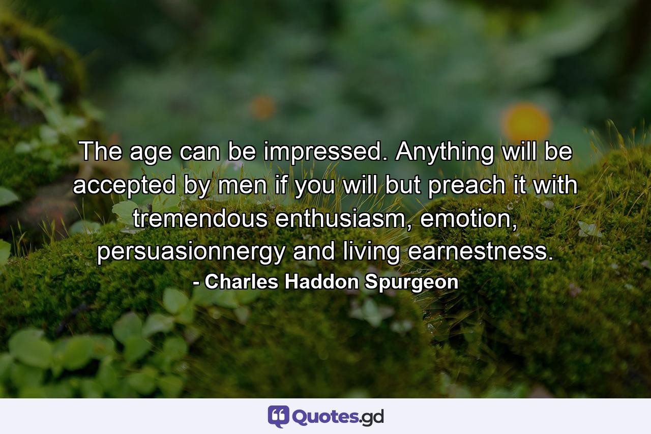 The age can be impressed. Anything will be accepted by men if you will but preach it with tremendous enthusiasm, emotion, persuasionnergy and living earnestness. - Quote by Charles Haddon Spurgeon