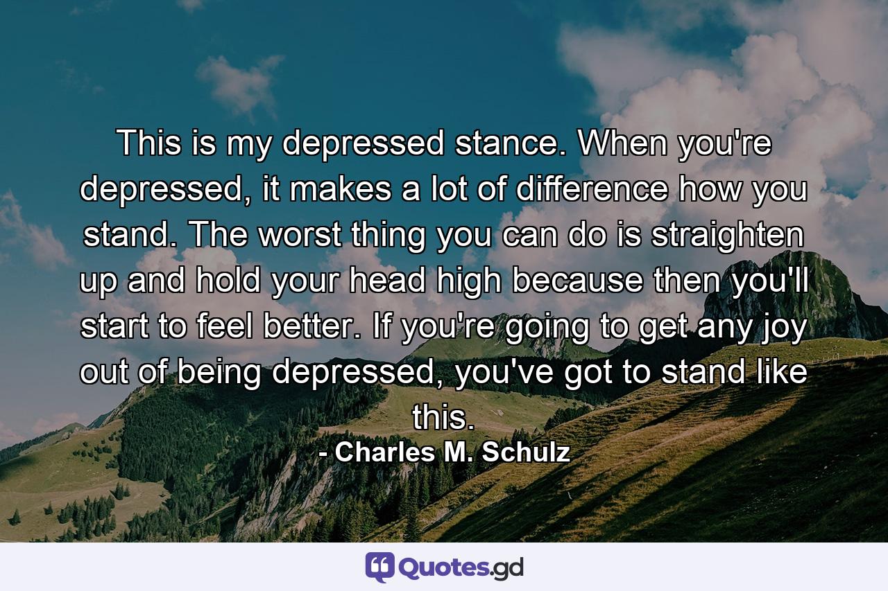 This is my depressed stance. When you're depressed, it makes a lot of difference how you stand. The worst thing you can do is straighten up and hold your head high because then you'll start to feel better. If you're going to get any joy out of being depressed, you've got to stand like this. - Quote by Charles M. Schulz