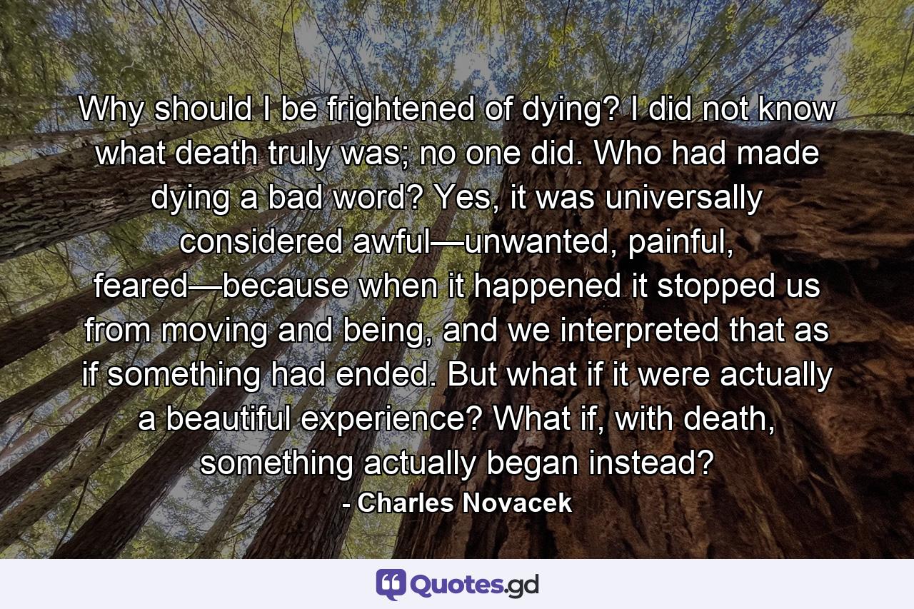 Why should I be frightened of dying? I did not know what death truly was; no one did. Who had made dying a bad word? Yes, it was universally considered awful—unwanted, painful, feared—because when it happened it stopped us from moving and being, and we interpreted that as if something had ended. But what if it were actually a beautiful experience? What if, with death, something actually began instead? - Quote by Charles Novacek